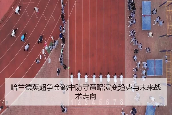 哈兰德英超争金靴中防守策略演变趋势与未来战术走向