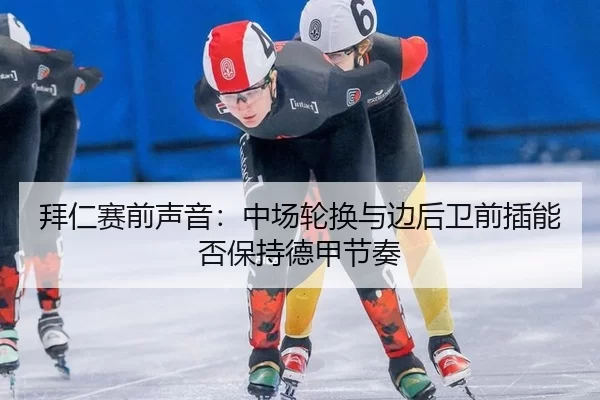 拜仁赛前声音：中场轮换与边后卫前插能否保持德甲节奏